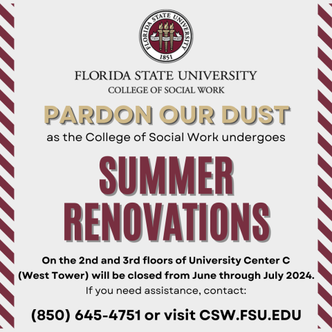 Pardon Our Dust Summer Renovations at the College of Social Work flyer indicating that rennovations will take place on the 2nd and 3rd floors of University Center C (West Tower) from June through July 2024. You can contact 850-645-0017 or visit the csw.fsu.edu website for more information.