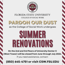 Pardon Our Dust Summer Renovations at the College of Social Work flyer indicating that rennovations will take place on the 2nd and 3rd floors of University Center C (West Tower) from June through July 2024. You can contact 850-645-0017 or visit the csw.fsu.edu website for more information.