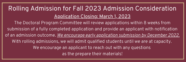 "Rolling Admission for Fall 2023 Admission Consideration Application Closing: March 1, 2023 The Doctoral Program Committee will review applications within 8 weeks from submission of a fully completed application and provide an applicant with notification of an admission outcome. We encourage early application submission by December 2022. With rolling admissions, we will admit qualified students until we are at capacity.  We encourage an applicant to reach out with any questions  as the prepare their materials!"
